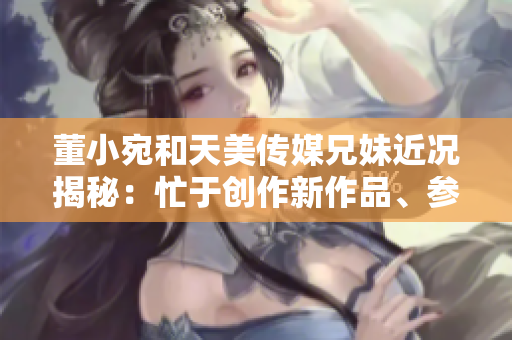 董小宛和天美传媒兄妹近况揭秘：忙于创作新作品、参与公益活动和社交媒体互动