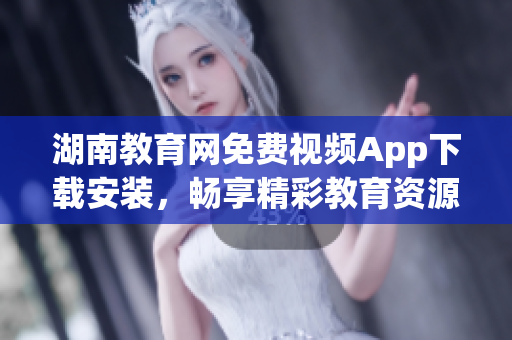 湖南教育网免费视频App下载安装，畅享精彩教育资源