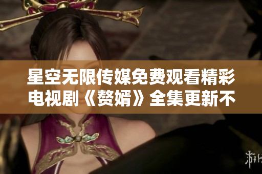 星空无限传媒免费观看精彩电视剧《赘婿》全集更新不间断