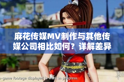 麻花传媒MV制作与其他传媒公司相比如何？详解差异及优势