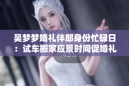 吴梦梦婚礼伴郎身份忙碌日：试车搬家应景时间促婚礼喜悦