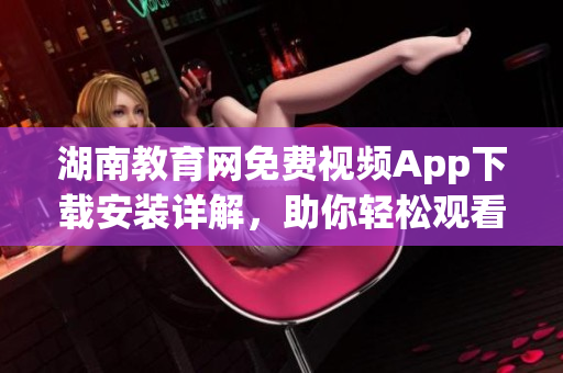 湖南教育网免费视频App下载安装详解，助你轻松观看教育资源