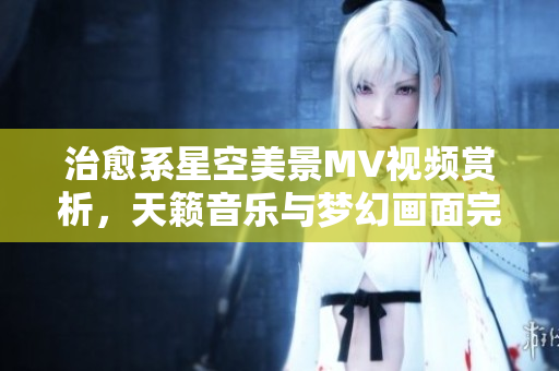 治愈系星空美景MV视频赏析，天籁音乐与梦幻画面完美融合，让您沉醉在宇宙之美