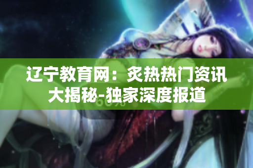 辽宁教育网：炙热热门资讯大揭秘-独家深度报道