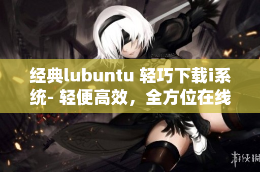 经典lubuntu 轻巧下载i系统- 轻便高效，全方位在线观看