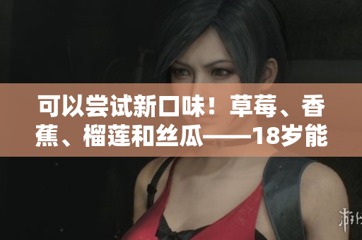 可以尝试新口味！草莓、香蕉、榴莲和丝瓜——18岁能品尝吗？