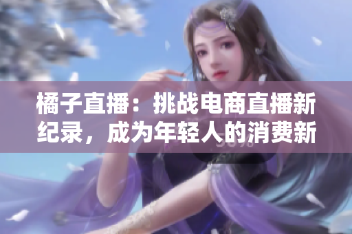 橘子直播：挑战电商直播新纪录，成为年轻人的消费新宠