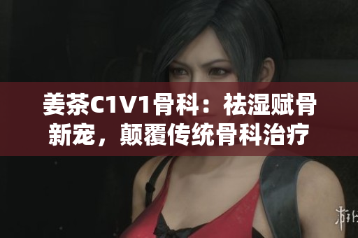 姜茶C1V1骨科：祛湿赋骨新宠，颠覆传统骨科治疗