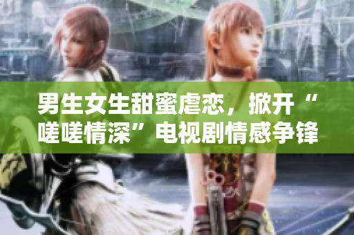 男生女生甜蜜虐恋，掀开“嗟嗟情深”电视剧情感争锋