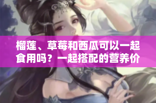 榴莲、草莓和西瓜可以一起食用吗？一起搭配的营养价值和饮食注意事项