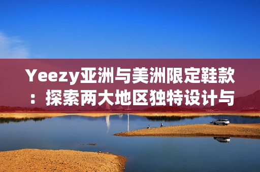 Yeezy亚洲与美洲限定鞋款：探索两大地区独特设计与文化影响