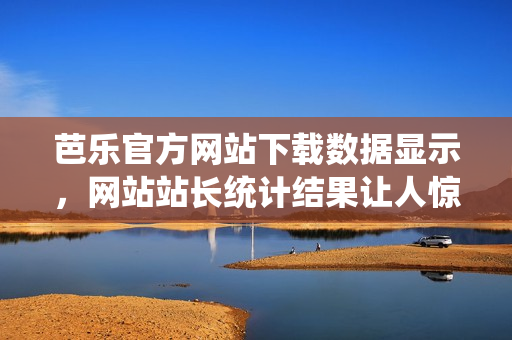 芭乐官方网站下载数据显示，网站站长统计结果让人惊讶!
