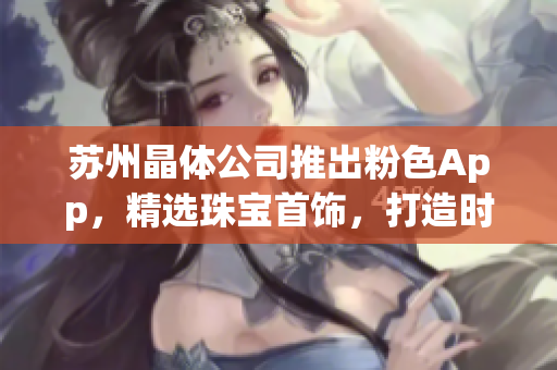 苏州晶体公司推出粉色App，精选珠宝首饰，打造时尚潮流商城