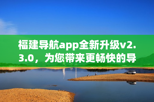 福建导航app全新升级v2.3.0，为您带来更畅快的导航体验