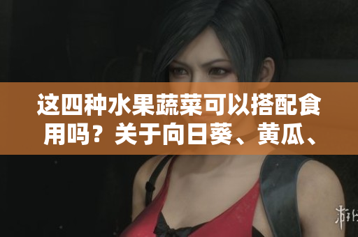 这四种水果蔬菜可以搭配食用吗？关于向日葵、黄瓜、榴莲和丝瓜的饮食搭配说明【树下生活】