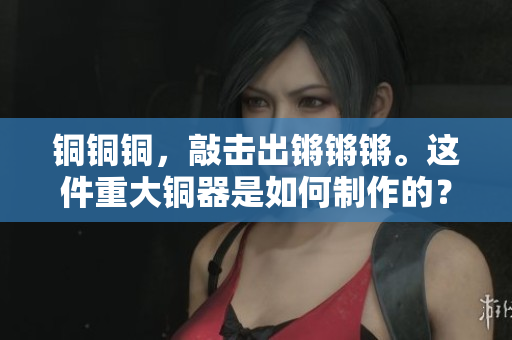 铜铜铜，敲击出锵锵锵。这件重大铜器是如何制作的？