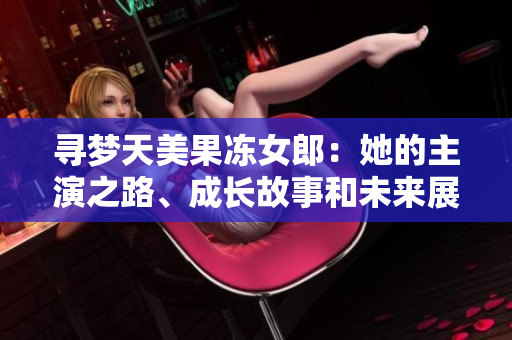 寻梦天美果冻女郎：她的主演之路、成长故事和未来展望