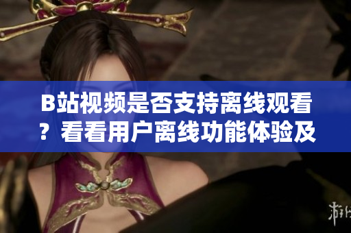 B站视频是否支持离线观看？看看用户离线功能体验及使用方法