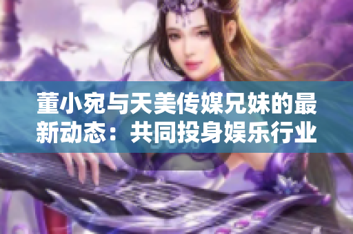 董小宛与天美传媒兄妹的最新动态：共同投身娱乐行业，探索多元发展