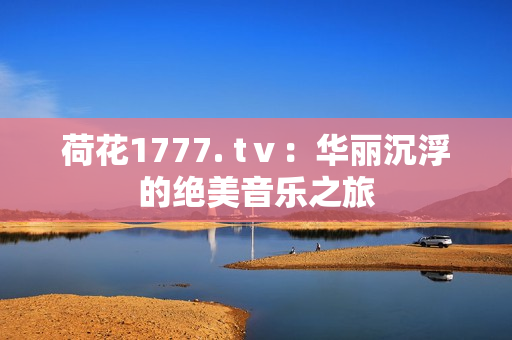 荷花1777. tⅴ：华丽沉浮的绝美音乐之旅