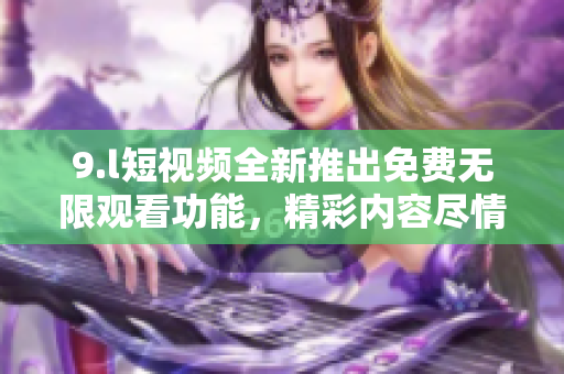 9.l短视频全新推出免费无限观看功能，精彩内容尽情畅享