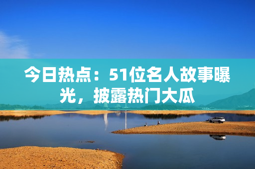 今日热点：51位名人故事曝光，披露热门大瓜