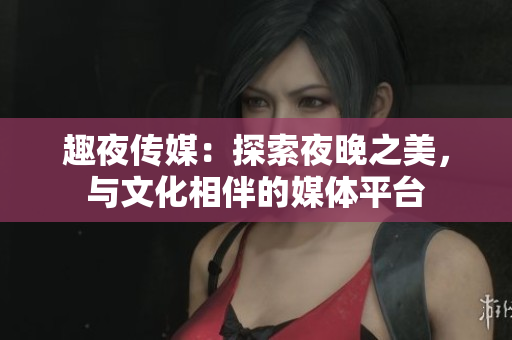 趣夜传媒：探索夜晚之美，与文化相伴的媒体平台