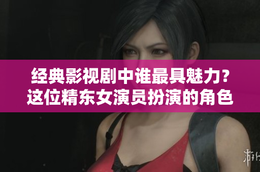 经典影视剧中谁最具魅力？这位精东女演员扮演的角色最让人心动