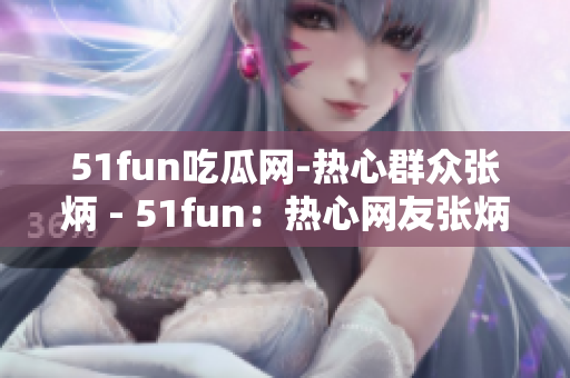 51fun吃瓜网-热心群众张炳 - 51fun：热心网友张炳的瓜知识