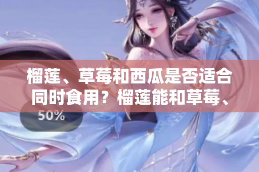 榴莲、草莓和西瓜是否适合同时食用？榴莲能和草莓、西瓜一起吃吗？一起食用的好处与注意事项