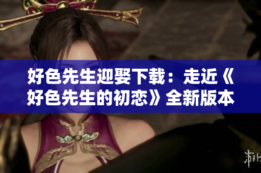 好色先生迎娶下载：走近《好色先生的初恋》全新版本