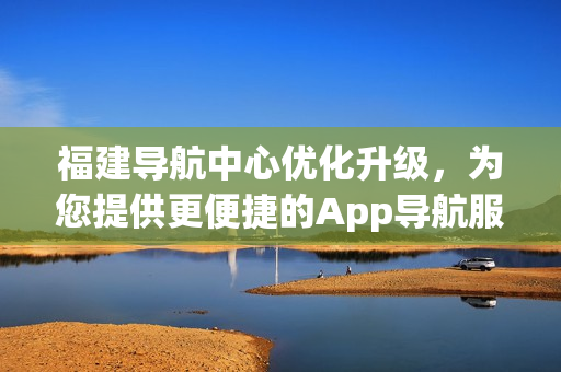 福建导航中心优化升级，为您提供更便捷的App导航服务