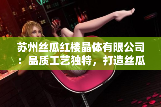 苏州丝瓜红楼晶体有限公司：品质工艺独特，打造丝瓜美好体验