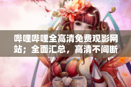哔哩哔哩全高清免费观影网站；全面汇总，高清不间断观看体验