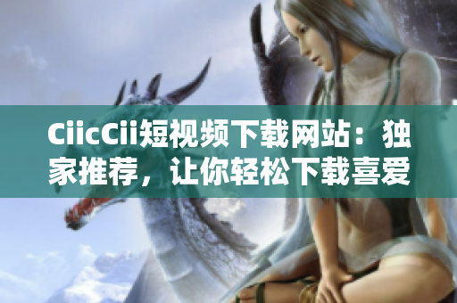 CiicCii短视频下载网站：独家推荐，让你轻松下载喜爱的短视频