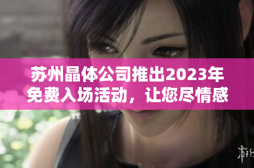 苏州晶体公司推出2023年免费入场活动，让您尽情感受晶莹剔透的艺术魅力