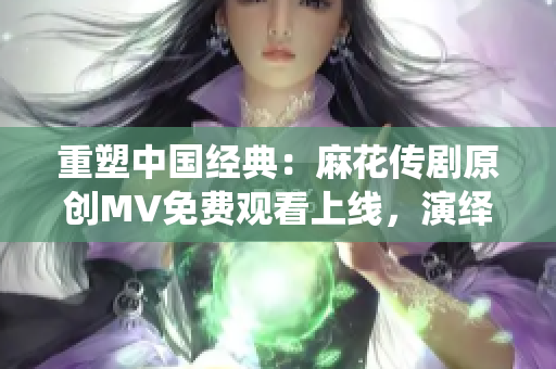 重塑中国经典：麻花传剧原创MV免费观看上线，演绎古代戏剧魅力