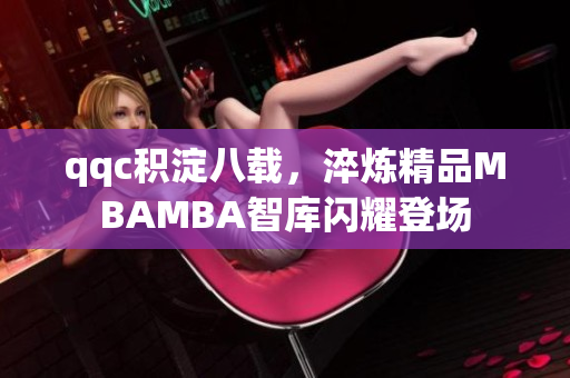 qqc积淀八载，淬炼精品MBAMBA智库闪耀登场