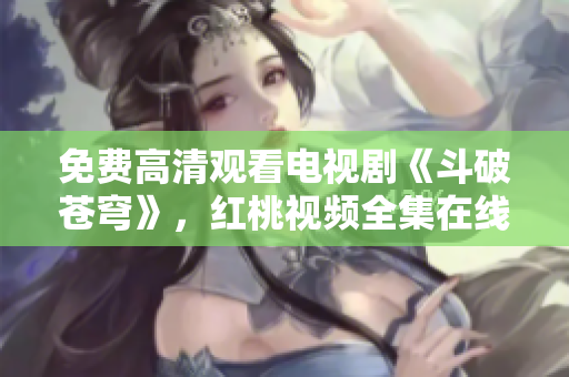 免费高清观看电视剧《斗破苍穹》，红桃视频全集在线播放享受高清画质