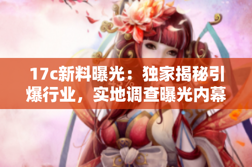 17c新料曝光：独家揭秘引爆行业，实地调查曝光内幕