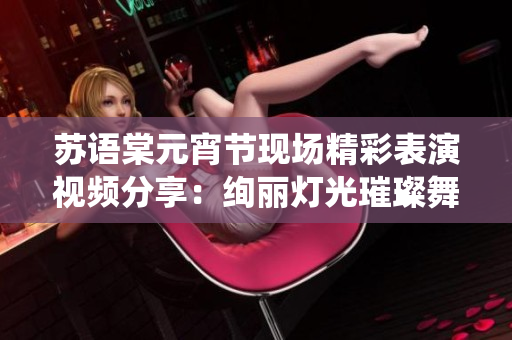 苏语棠元宵节现场精彩表演视频分享：绚丽灯光璀璨舞台，传统与现代完美融合