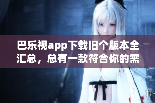 巴乐视app下载旧个版本全汇总，总有一款符合你的需求
