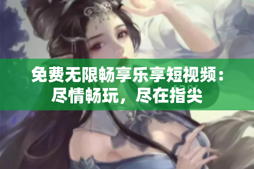 免费无限畅享乐享短视频：尽情畅玩，尽在指尖