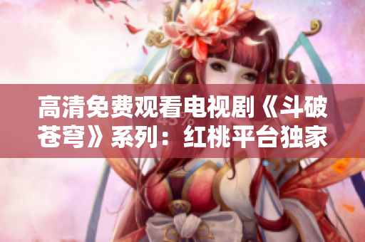 高清免费观看电视剧《斗破苍穹》系列：红桃平台独家播出最新剧集