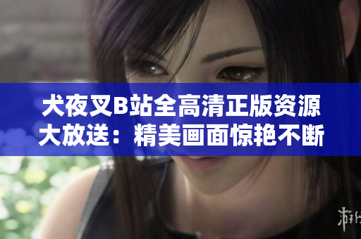 犬夜叉B站全高清正版资源大放送：精美画面惊艳不断，全新精彩等你发现