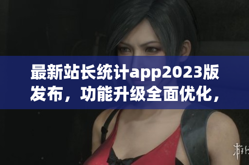最新站长统计app2023版发布，功能升级全面优化，帮助用户实时掌握网站数据情况