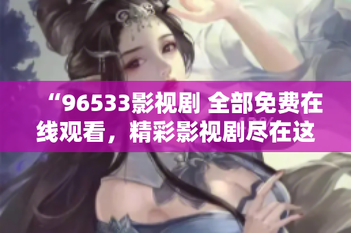 “96533影视剧 全部免费在线观看，精彩影视剧尽在这里！立即观看享受优质内容。”