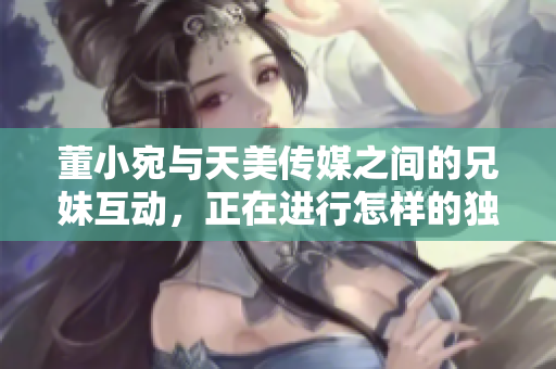 董小宛与天美传媒之间的兄妹互动，正在进行怎样的独特合作？