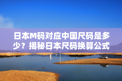 日本M码对应中国尺码是多少？揭秘日本尺码换算公式，一文解答你的疑惑