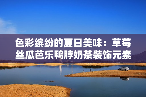 色彩缤纷的夏日美味：草莓丝瓜芭乐鸭脖奶茶装饰元素大揭秘